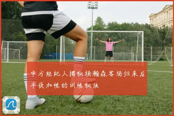 中方经纪人揭秘杨瀚森客场归来后半夜加练的训练秘诀